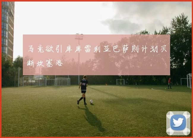 马竞欲引库库雷利亚巴萨则计划买断坎塞洛