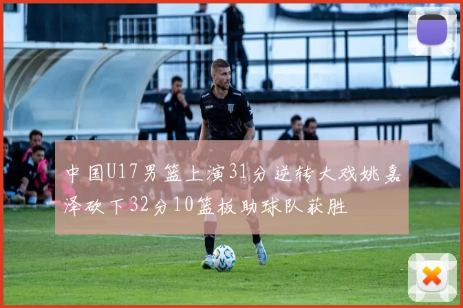 中国U17男篮上演31分逆转大戏姚嘉泽砍下32分10篮板助球队获胜