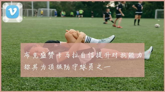 布克盛赞卡马拉自信提升对抗能力称其为顶级防守球员之一