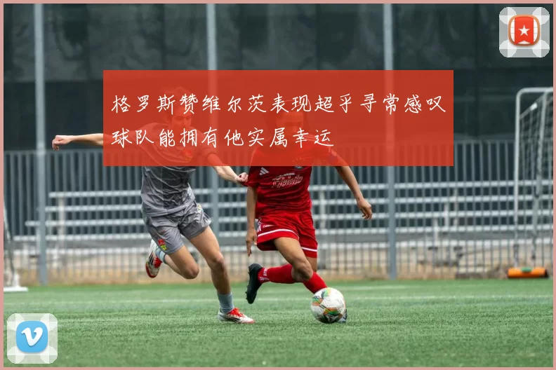 格罗斯赞维尔茨表现超乎寻常感叹球队能拥有他实属幸运
