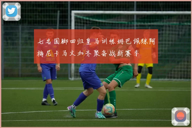 七名国脚回归皇马训练姆巴佩琼阿梅尼卡马文加齐聚备战新赛季