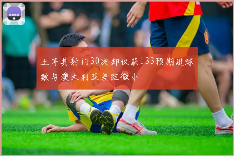 土耳其射门30次却仅获133预期进球数与澳大利亚差距微小