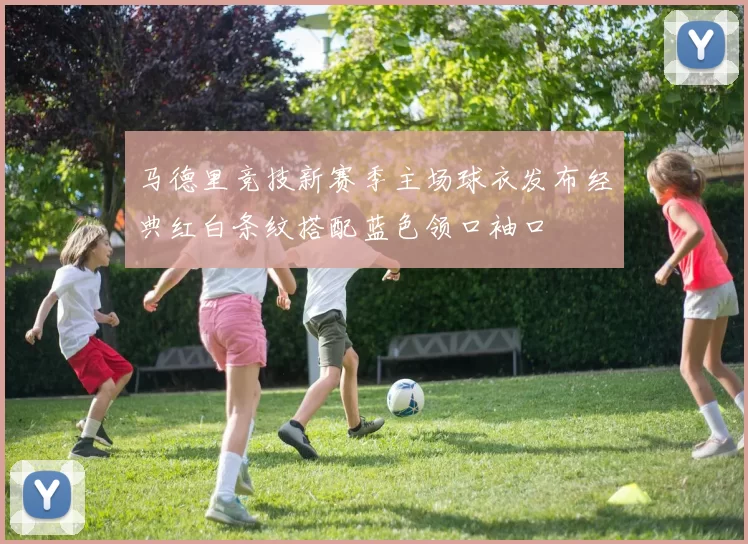 马德里竞技新赛季主场球衣发布经典红白条纹搭配蓝色领口袖口