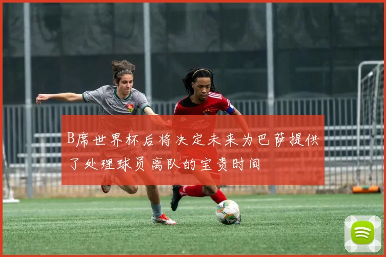 B席世界杯后将决定未来为巴萨提供了处理球员离队的宝贵时间