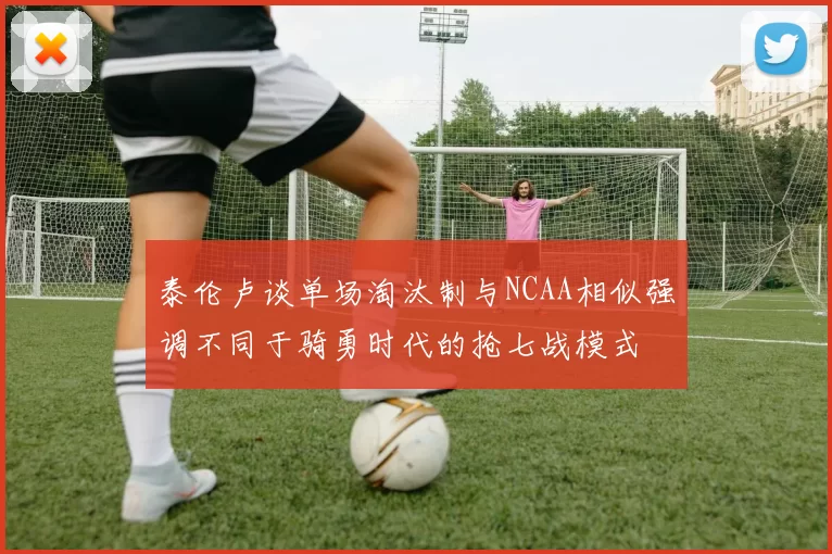 泰伦卢谈单场淘汰制与NCAA相似强调不同于骑勇时代的抢七战模式