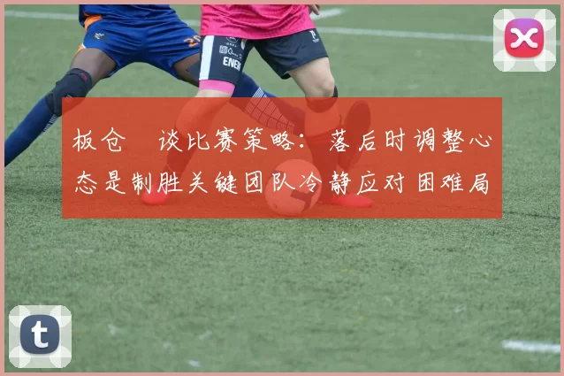 板仓滉谈比赛策略：落后时调整心态是制胜关键团队冷静应对困难局面