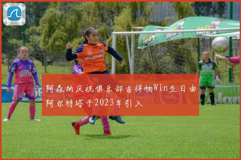 阿森纳庆祝俱乐部吉祥物Win生日由阿尔特塔于2023年引入