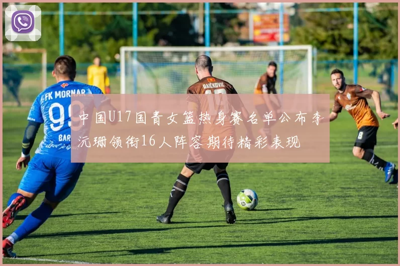 中国U17国青女篮热身赛名单公布李沅珊领衔16人阵容期待精彩表现