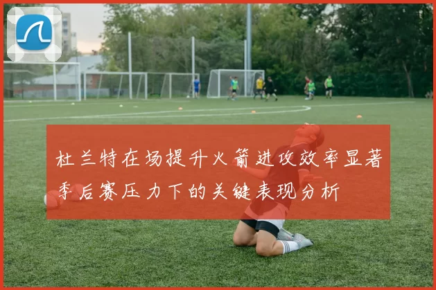 杜兰特在场提升火箭进攻效率显著季后赛压力下的关键表现分析