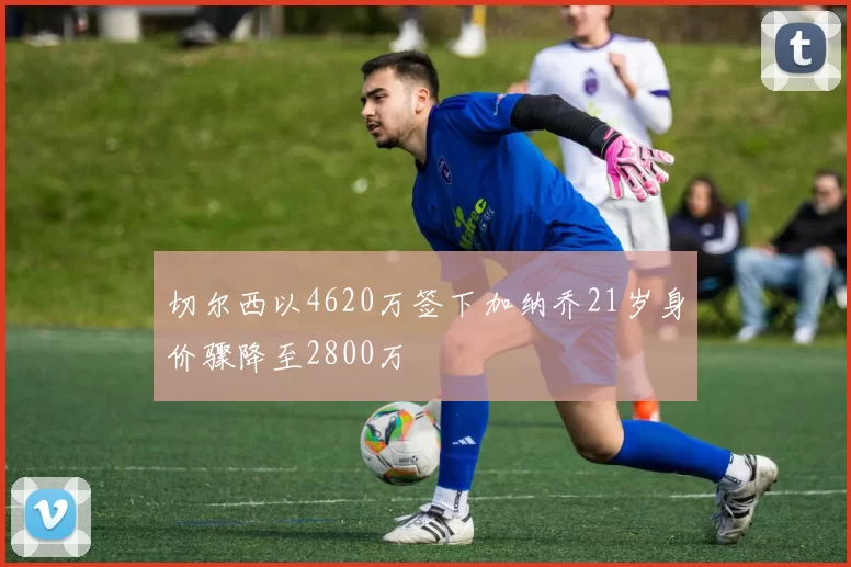 切尔西以4620万签下加纳乔21岁身价骤降至2800万