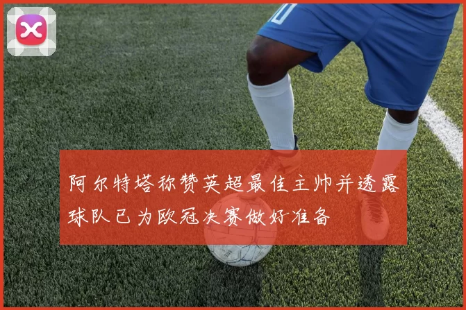 阿尔特塔称赞英超最佳主帅并透露球队已为欧冠决赛做好准备