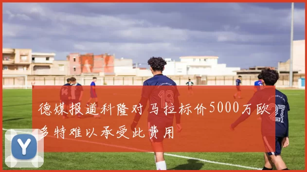 德媒报道科隆对马拉标价5000万欧多特难以承受此费用