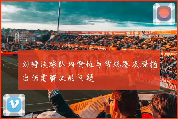 刘铮谈球队均衡性与常规赛表现指出仍需解决的问题