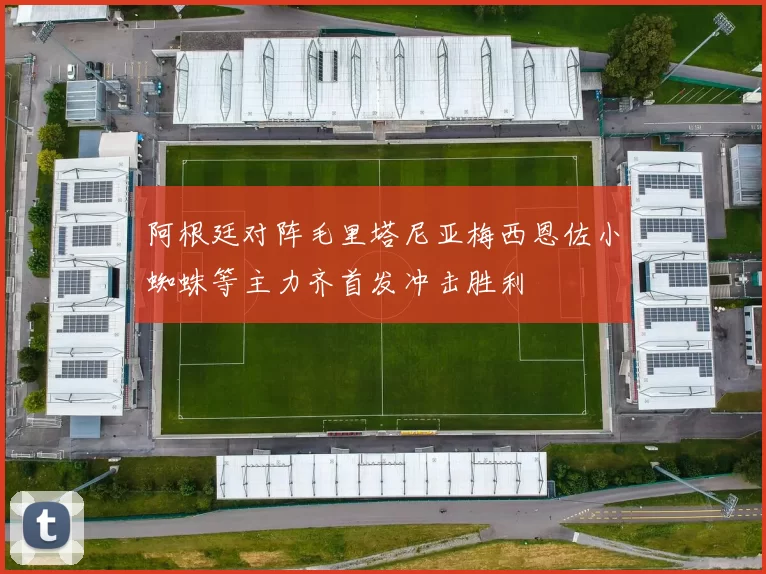 阿根廷对阵毛里塔尼亚梅西恩佐小蜘蛛等主力齐首发冲击胜利