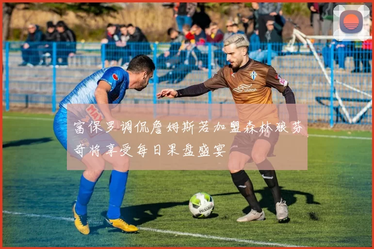 富保罗调侃詹姆斯若加盟森林狼芬奇将享受每日果盘盛宴