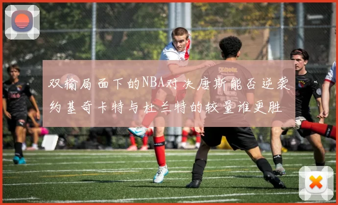 双输局面下的NBA对决唐斯能否逆袭约基奇卡特与杜兰特的较量谁更胜一筹