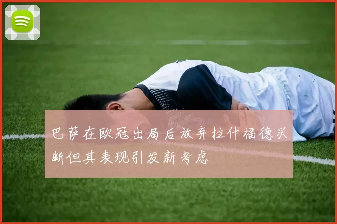 巴萨在欧冠出局后放弃拉什福德买断但其表现引发新考虑