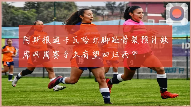 阿斯报道卡瓦哈尔脚趾骨裂预计缺席两周赛季末有望回归西甲